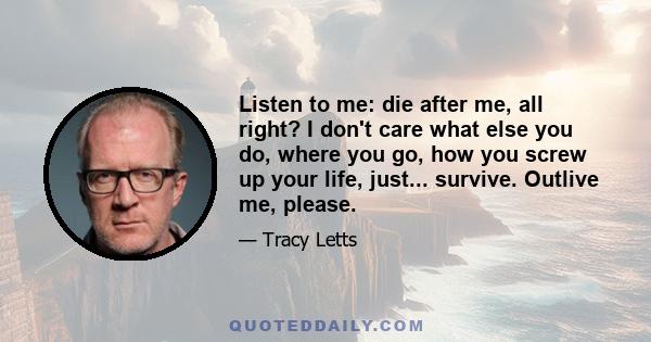 Listen to me: die after me, all right? I don't care what else you do, where you go, how you screw up your life, just... survive. Outlive me, please.