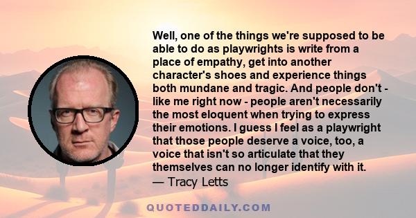 Well, one of the things we're supposed to be able to do as playwrights is write from a place of empathy, get into another character's shoes and experience things both mundane and tragic. And people don't - like me right 