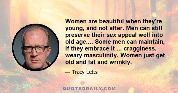 Women are beautiful when they're young, and not after. Men can still preserve their sex appeal well into old age.... Some men can maintain, if they embrace it ... cragginess, weary masculinity. Women just get old and