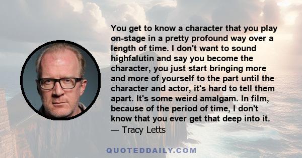 You get to know a character that you play on-stage in a pretty profound way over a length of time. I don't want to sound highfalutin and say you become the character, you just start bringing more and more of yourself to 