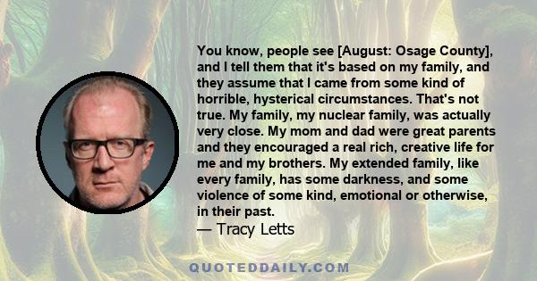 You know, people see [August: Osage County], and I tell them that it's based on my family, and they assume that I came from some kind of horrible, hysterical circumstances. That's not true. My family, my nuclear family, 