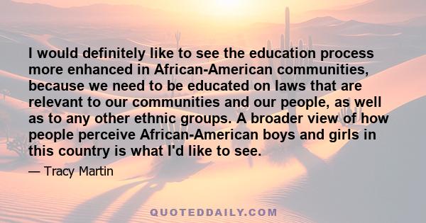 I would definitely like to see the education process more enhanced in African-American communities, because we need to be educated on laws that are relevant to our communities and our people, as well as to any other