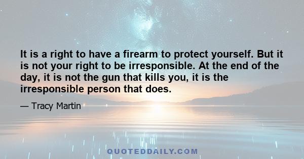 It is a right to have a firearm to protect yourself. But it is not your right to be irresponsible. At the end of the day, it is not the gun that kills you, it is the irresponsible person that does.