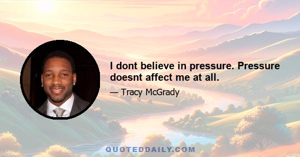 I dont believe in pressure. Pressure doesnt affect me at all.