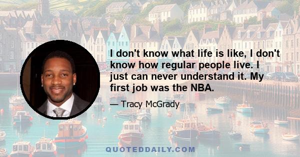 I don't know what life is like, I don't know how regular people live. I just can never understand it. My first job was the NBA.