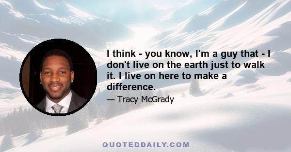 I think - you know, I'm a guy that - I don't live on the earth just to walk it. I live on here to make a difference.