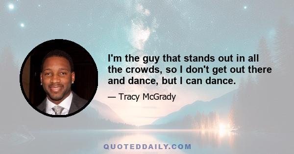 I'm the guy that stands out in all the crowds, so I don't get out there and dance, but I can dance.