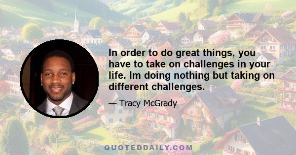 In order to do great things, you have to take on challenges in your life. Im doing nothing but taking on different challenges.