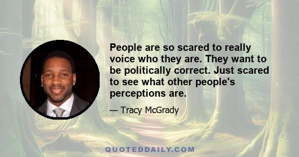 People are so scared to really voice who they are. They want to be politically correct. Just scared to see what other people's perceptions are.