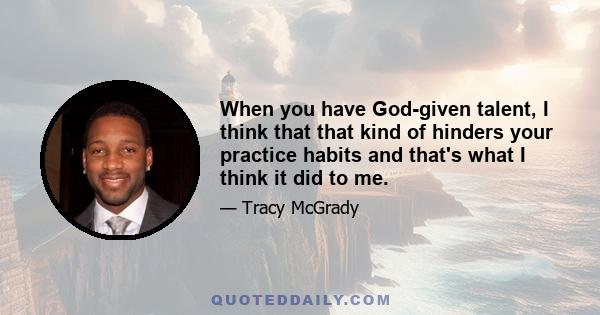 When you have God-given talent, I think that that kind of hinders your practice habits and that's what I think it did to me.