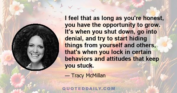 I feel that as long as you're honest, you have the opportunity to grow. It's when you shut down, go into denial, and try to start hiding things from yourself and others, that's when you lock in certain behaviors and