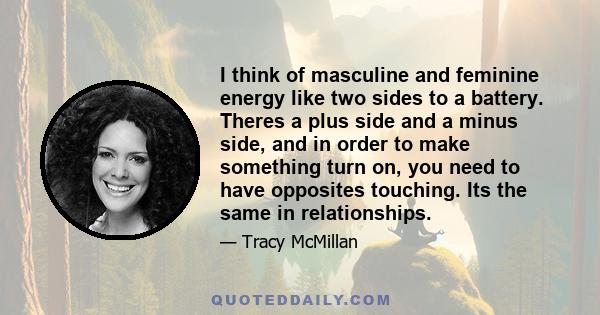 I think of masculine and feminine energy like two sides to a battery. Theres a plus side and a minus side, and in order to make something turn on, you need to have opposites touching. Its the same in relationships.