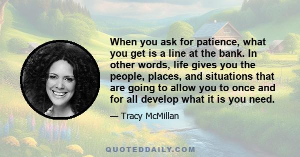 When you ask for patience, what you get is a line at the bank. In other words, life gives you the people, places, and situations that are going to allow you to once and for all develop what it is you need.