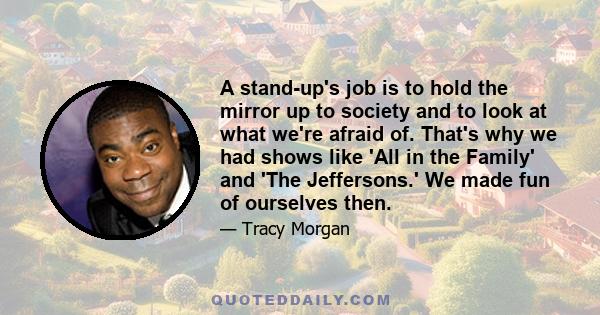 A stand-up's job is to hold the mirror up to society and to look at what we're afraid of. That's why we had shows like 'All in the Family' and 'The Jeffersons.' We made fun of ourselves then.