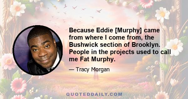 Because Eddie [Murphy] came from where I come from, the Bushwick section of Brooklyn. People in the projects used to call me Fat Murphy.