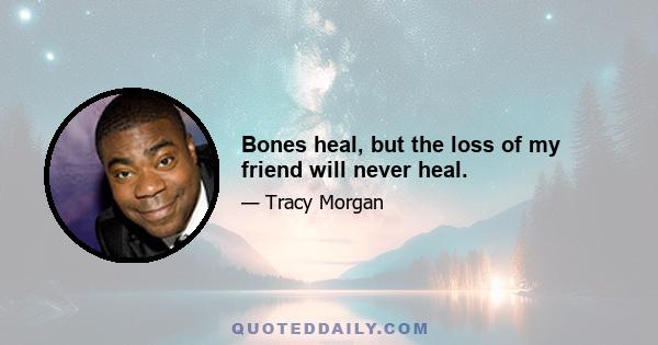 Bones heal, but the loss of my friend will never heal.