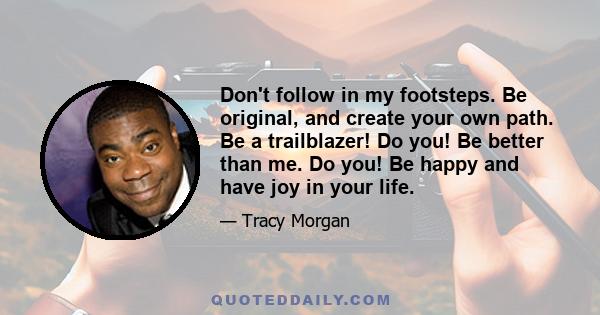 Don't follow in my footsteps. Be original, and create your own path. Be a trailblazer! Do you! Be better than me. Do you! Be happy and have joy in your life.