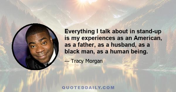 Everything I talk about in stand-up is my experiences as an American, as a father, as a husband, as a black man, as a human being.