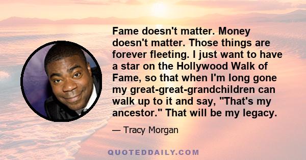 Fame doesn't matter. Money doesn't matter. Those things are forever fleeting. I just want to have a star on the Hollywood Walk of Fame, so that when I'm long gone my great-great-grandchildren can walk up to it and say,