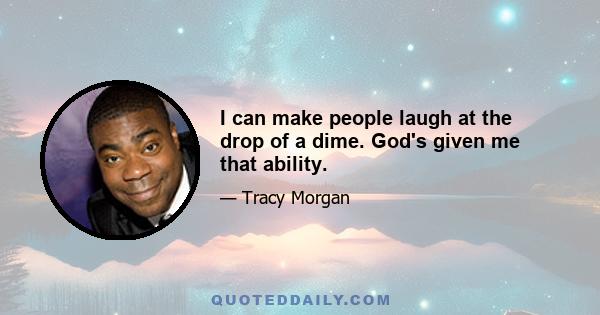 I can make people laugh at the drop of a dime. God's given me that ability.