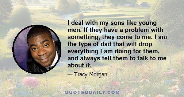 I deal with my sons like young men. If they have a problem with something, they come to me. I am the type of dad that will drop everything I am doing for them, and always tell them to talk to me about it.