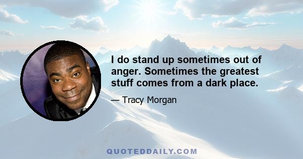 I do stand up sometimes out of anger. Sometimes the greatest stuff comes from a dark place.