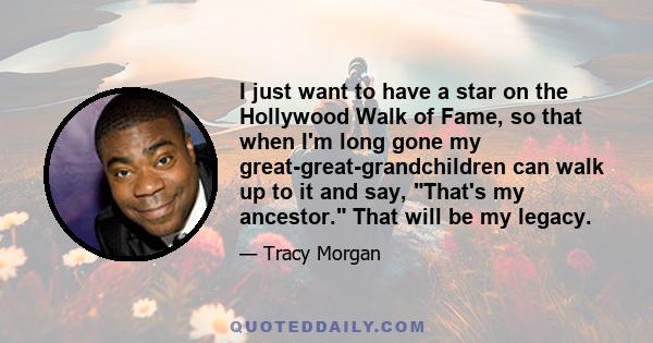 I just want to have a star on the Hollywood Walk of Fame, so that when I'm long gone my great-great-grandchildren can walk up to it and say, That's my ancestor. That will be my legacy.