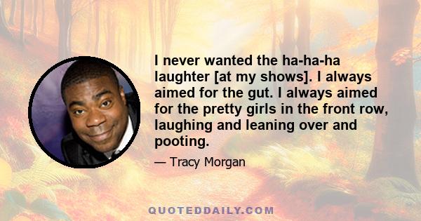 I never wanted the ha-ha-ha laughter [at my shows]. I always aimed for the gut. I always aimed for the pretty girls in the front row, laughing and leaning over and pooting.