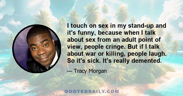 I touch on sex in my stand-up and it's funny, because when I talk about sex from an adult point of view, people cringe. But if I talk about war or killing, people laugh. So it's sick. It's really demented.