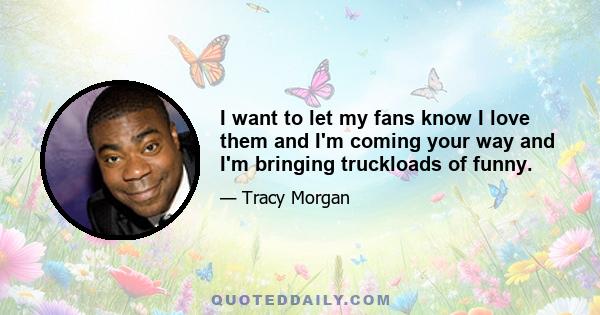 I want to let my fans know I love them and I'm coming your way and I'm bringing truckloads of funny.