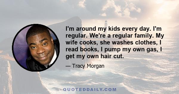 I'm around my kids every day. I'm regular. We're a regular family. My wife cooks, she washes clothes, I read books, I pump my own gas, I get my own hair cut.