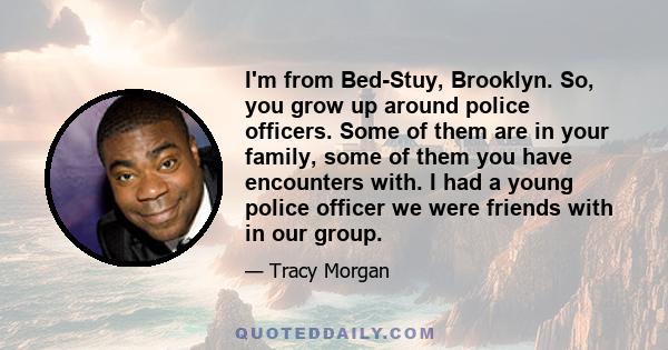 I'm from Bed-Stuy, Brooklyn. So, you grow up around police officers. Some of them are in your family, some of them you have encounters with. I had a young police officer we were friends with in our group.