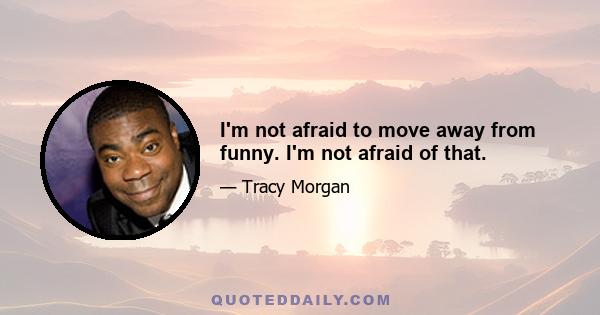 I'm not afraid to move away from funny. I'm not afraid of that.