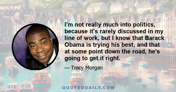 I'm not really much into politics, because it's rarely discussed in my line of work, but I know that Barack Obama is trying his best, and that at some point down the road, he's going to get it right.