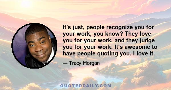 It's just, people recognize you for your work, you know? They love you for your work, and they judge you for your work. It's awesome to have people quoting you. I love it.