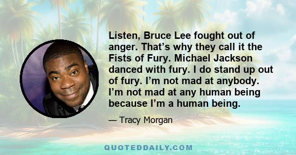 Listen, Bruce Lee fought out of anger. That’s why they call it the Fists of Fury. Michael Jackson danced with fury. I do stand up out of fury. I’m not mad at anybody. I’m not mad at any human being because I’m a human