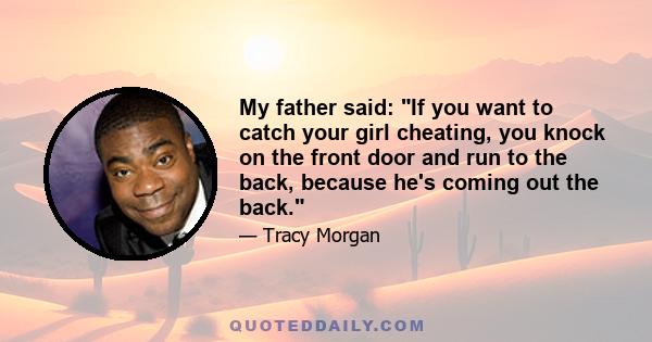 My father said: If you want to catch your girl cheating, you knock on the front door and run to the back, because he's coming out the back.