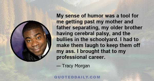 My sense of humor was a tool for me getting past my mother and father separating, my older brother having cerebral palsy, and the bullies in the schoolyard. I had to make them laugh to keep them off my ass. I brought