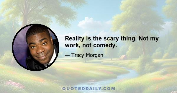 Reality is the scary thing. Not my work, not comedy.