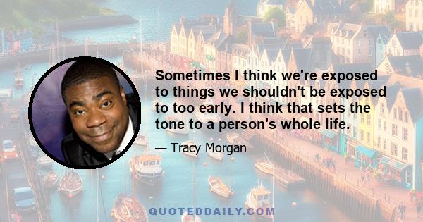 Sometimes I think we're exposed to things we shouldn't be exposed to too early. I think that sets the tone to a person's whole life.