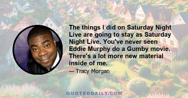 The things I did on Saturday Night Live are going to stay as Saturday Night Live. You've never seen Eddie Murphy do a Gumby movie. There's a lot more new material inside of me.