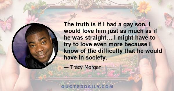 The truth is if I had a gay son, I would love him just as much as if he was straight… I might have to try to love even more because I know of the difficulty that he would have in society.