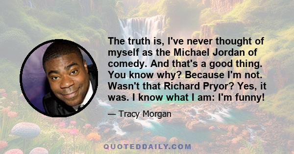 The truth is, I've never thought of myself as the Michael Jordan of comedy. And that's a good thing. You know why? Because I'm not. Wasn't that Richard Pryor? Yes, it was. I know what I am: I'm funny!