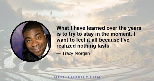 What I have learned over the years is to try to stay in the moment. I want to feel it all because I've realized nothing lasts.