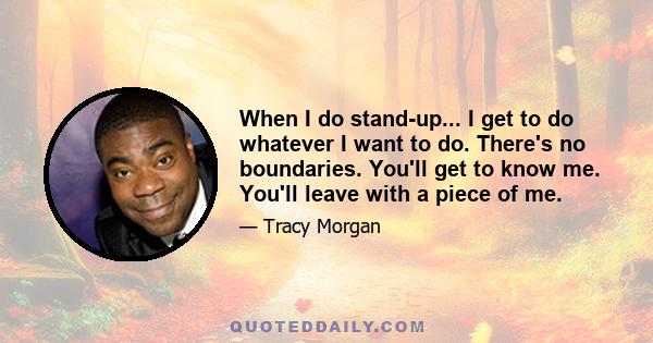 When I do stand-up... I get to do whatever I want to do. There's no boundaries. You'll get to know me. You'll leave with a piece of me.