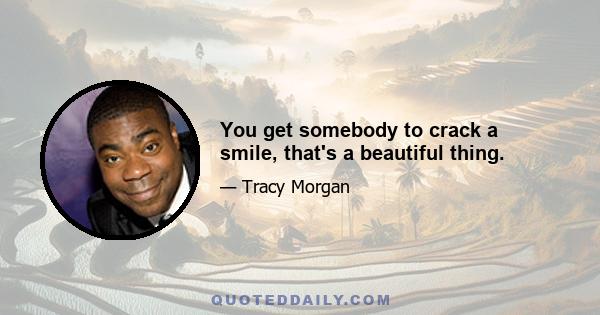 You get somebody to crack a smile, that's a beautiful thing.