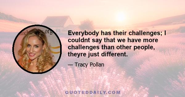 Everybody has their challenges; I couldnt say that we have more challenges than other people, theyre just different.