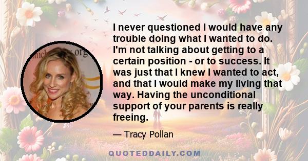 I never questioned I would have any trouble doing what I wanted to do. I'm not talking about getting to a certain position - or to success. It was just that I knew I wanted to act, and that I would make my living that