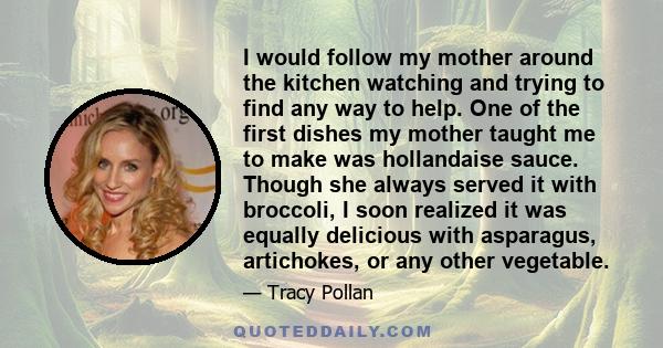 I would follow my mother around the kitchen watching and trying to find any way to help. One of the first dishes my mother taught me to make was hollandaise sauce. Though she always served it with broccoli, I soon