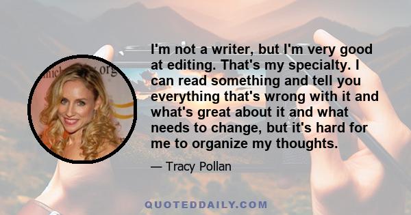 I'm not a writer, but I'm very good at editing. That's my specialty. I can read something and tell you everything that's wrong with it and what's great about it and what needs to change, but it's hard for me to organize 